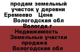 продам земельный участок у деревни Еремеево › Цена ­ 850 000 - Вологодская обл., Вологда г. Недвижимость » Земельные участки продажа   . Вологодская обл.,Вологда г.